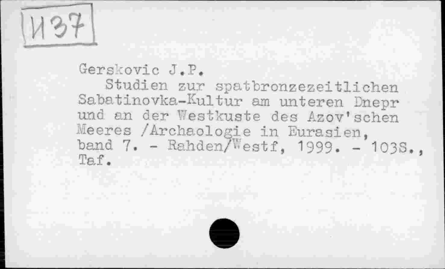 ﻿
Gerskovic J.P.
Studien zur spatbronzezeitlichen Sabatinovka-Kultur am unteren Dnepr und an der Westküste des Azov’sehen Meeres /Archäologie in Eurasien, band 7. - Rahden/Westf, 1999. - 103S., Taf.